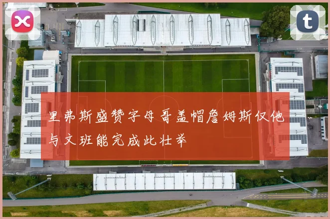 里弗斯盛赞字母哥盖帽詹姆斯仅他与文班能完成此壮举