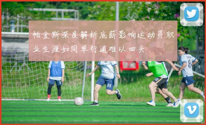 帕金斯深度解析底薪影响运动员职业生涯如同单行道难以回头