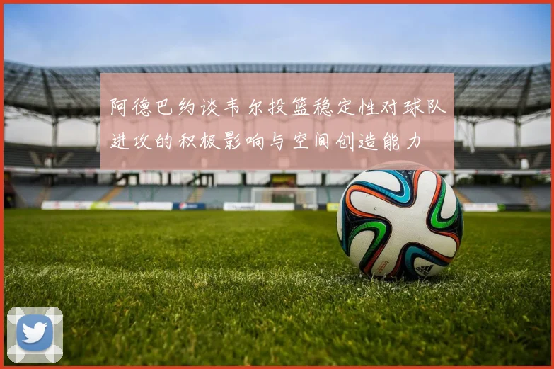 阿德巴约谈韦尔投篮稳定性对球队进攻的积极影响与空间创造能力