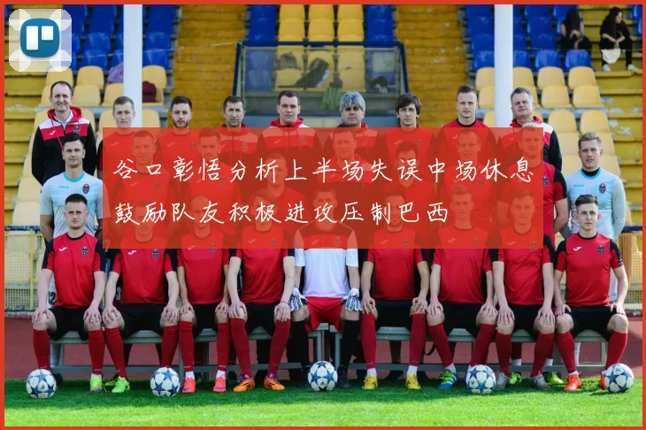 谷口彰悟分析上半场失误中场休息鼓励队友积极进攻压制巴西