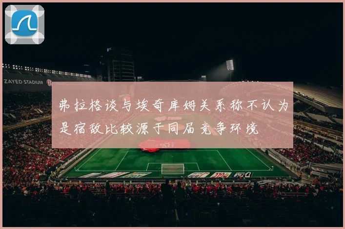 弗拉格谈与埃奇库姆关系称不认为是宿敌比较源于同届竞争环境