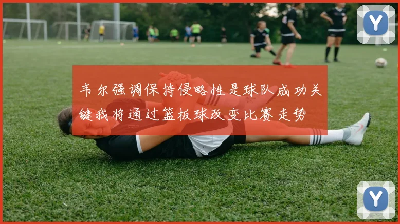 韦尔强调保持侵略性是球队成功关键我将通过篮板球改变比赛走势
