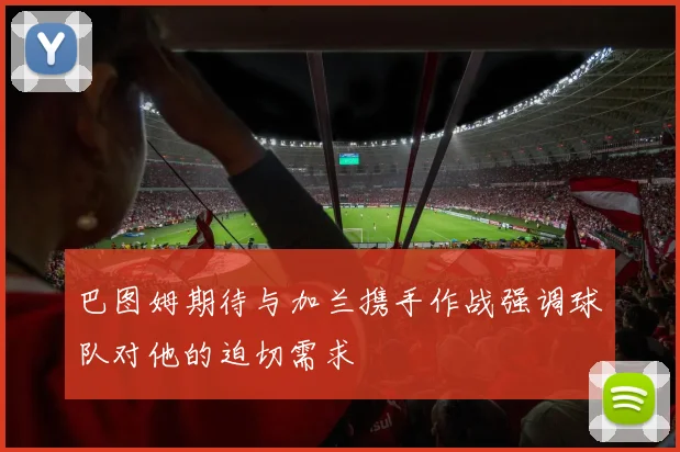 巴图姆期待与加兰携手作战强调球队对他的迫切需求
