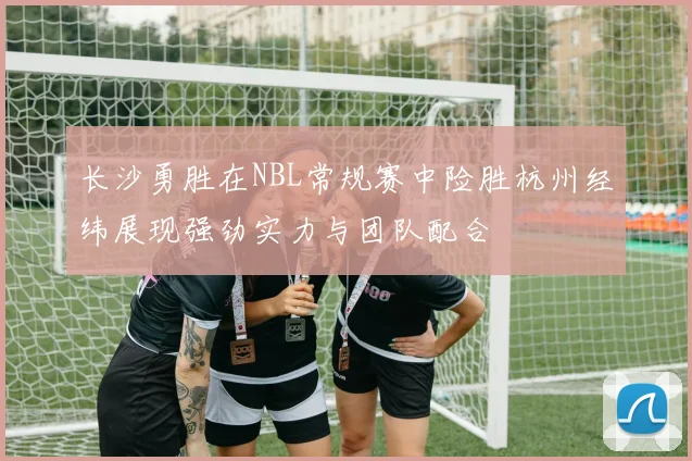 长沙勇胜在NBL常规赛中险胜杭州经纬展现强劲实力与团队配合