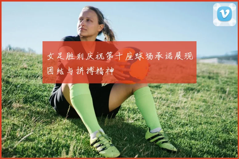 女足胜利庆祝第十座球场承诺展现团结与拼搏精神