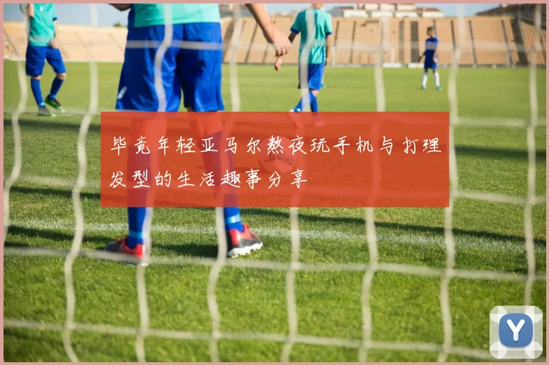 毕竟年轻亚马尔熬夜玩手机与打理发型的生活趣事分享