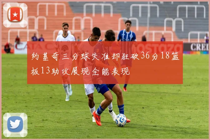 约基奇三分球失准却狂砍36分18篮板13助攻展现全能表现