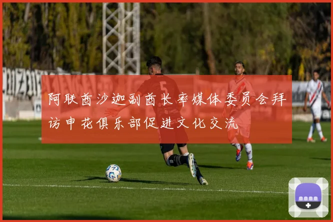 阿联酋沙迦副酋长率媒体委员会拜访申花俱乐部促进文化交流