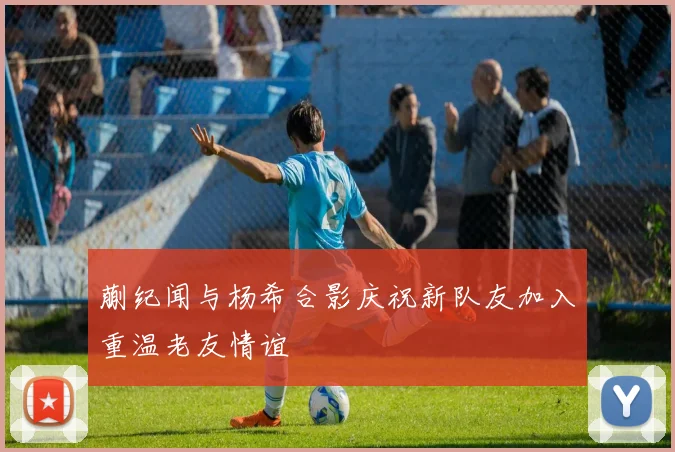 蒯纪闻与杨希合影庆祝新队友加入重温老友情谊