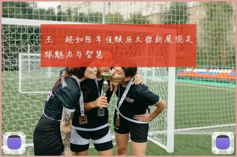 王燊超如陈年佳酿历久弥新展现足球魅力与智慧