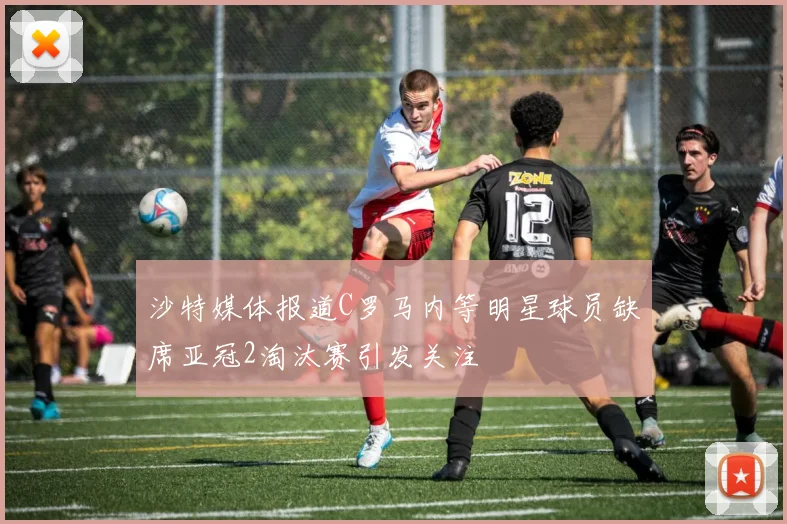 沙特媒体报道C罗马内等明星球员缺席亚冠2淘汰赛引发关注