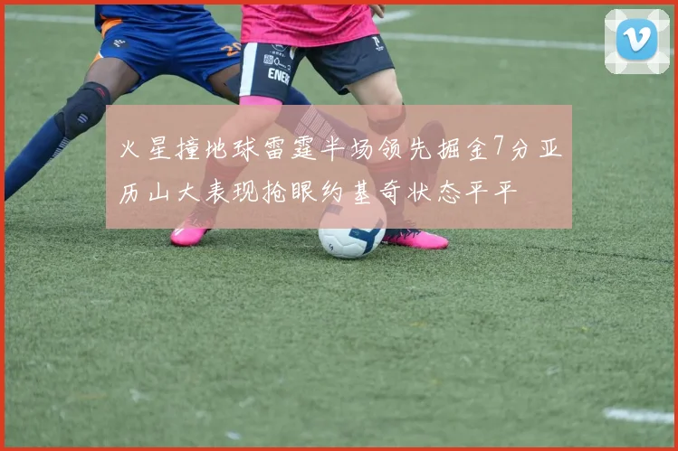 火星撞地球雷霆半场领先掘金7分亚历山大表现抢眼约基奇状态平平