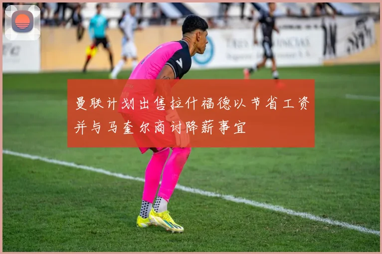 曼联计划出售拉什福德以节省工资并与马奎尔商讨降薪事宜